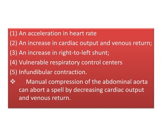 (1) An acceleration in heart rate
(2) An increase in cardiac output and venous return;
(3) An increase in right-to-left shunt;
(4) Vulnerable respiratory control centers
(5) Infundibular contraction.
 Manual compression of the abdominal aorta
can abort a spell by decreasing cardiac output
and venous return.
 