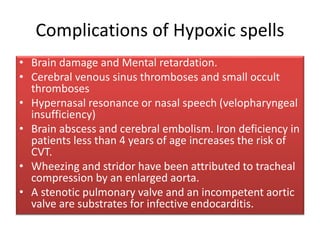 Complications of Hypoxic spells
• Brain damage and Mental retardation.
• Cerebral venous sinus thromboses and small occult
thromboses
• Hypernasal resonance or nasal speech (velopharyngeal
insufficiency)
• Brain abscess and cerebral embolism. Iron deficiency in
patients less than 4 years of age increases the risk of
CVT.
• Wheezing and stridor have been attributed to tracheal
compression by an enlarged aorta.
• A stenotic pulmonary valve and an incompetent aortic
valve are substrates for infective endocarditis.
 