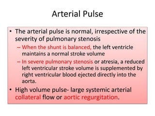 • The arterial pulse is normal, irrespective of the
severity of pulmonary stenosis
– When the shunt is balanced, the left ventricle
maintains a normal stroke volume
– In severe pulmonary stenosis or atresia, a reduced
left ventricular stroke volume is supplemented by
right ventricular blood ejected directly into the
aorta.
• High volume pulse- large systemic arterial
collateral flow or aortic regurgitation.
Arterial Pulse
 