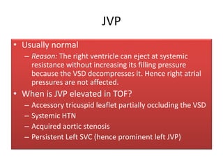 JVP
• Usually normal
– Reason: The right ventricle can eject at systemic
resistance without increasing its filling pressure
because the VSD decompresses it. Hence right atrial
pressures are not affected.
• When is JVP elevated in TOF?
– Accessory tricuspid leaflet partially occluding the VSD
– Systemic HTN
– Acquired aortic stenosis
– Persistent Left SVC (hence prominent left JVP)
 