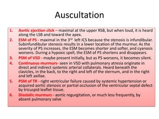 Auscultation
1. Aortic ejection click – maximal at the upper RSB, but when loud, it is heard
along the LSB and toward the apex.
2. ESM of PS - maximal in the 3rd left ICS because the stenosis is infundibular.
Subinfundibular stenosis results in a lower location of the murmur. As the
severity of PS increases, the ESM becomes shorter and softer, and cyanosis
worsens. During a hypoxic spell, the ESM of PS shortens and disappears.
3. PSM of VSD - maybe present initially, but as PS worsens, it becomes silent.
4. Continuous murmurs- seen in VSD with pulmonary atresia originate in
direct and indirect systemic arterial collaterals. Heard beneath the
clavicles, in the back, to the right and left of the sternum, and in the right
and left axillae.
5. PSM of TR - right ventricular failure caused by systemic hypertension or
acquired aortic stenosis or partial occlusion of the ventricular septal defect
by tricuspid leaflet tissue.
6. Diastolic murmurs - aortic regurgitation, or much less frequently, by
absent pulmonary valve
 