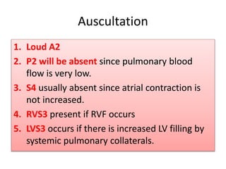 Auscultation
1. Loud A2
2. P2 will be absent since pulmonary blood
flow is very low.
3. S4 usually absent since atrial contraction is
not increased.
4. RVS3 present if RVF occurs
5. LVS3 occurs if there is increased LV filling by
systemic pulmonary collaterals.
 