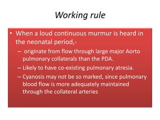 Working rule
• When a loud continuous murmur is heard in
the neonatal period,-
– originate from flow through large major Aorto
pulmonary collaterals than the PDA.
– Likely to have co-existing pulmonary atresia.
– Cyanosis may not be so marked, since pulmonary
blood flow is more adequately maintained
through the collateral arteries
 