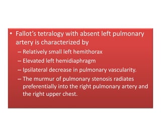 • Fallot’s tetralogy with absent left pulmonary
artery is characterized by
– Relatively small left hemithorax
– Elevated left hemidiaphragm
– Ipsilateral decrease in pulmonary vascularity.
– The murmur of pulmonary stenosis radiates
preferentially into the right pulmonary artery and
the right upper chest.
 