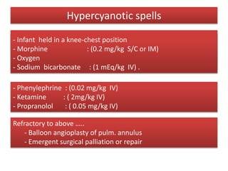 Hypercyanotic spells
Treatment strategy:
- lowering pulmonary blood flow impedance
- increasing systemic vascular resistance
- Infant held in a knee-chest position
- Morphine : (0.2 mg/kg S/C or IM)
- Oxygen
- Sodium bicarbonate : (1 mEq/kg IV) .
- Phenylephrine : (0.02 mg/kg IV)
- Ketamine : ( 2mg/kg IV)
- Propranolol : ( 0.05 mg/kg IV)
Refractory to above …..
- Balloon angioplasty of pulm. annulus
- Emergent surgical palliation or repair
 