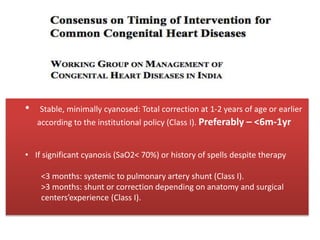 Timing…
• Stable, minimally cyanosed: Total correction at 1-2 years of age or earlier
according to the institutional policy (Class I). Preferably – <6m-1yr
• If significant cyanosis (SaO2< 70%) or history of spells despite therapy
<3 months: systemic to pulmonary artery shunt (Class I).
>3 months: shunt or correction depending on anatomy and surgical
centers’experience (Class I).
 