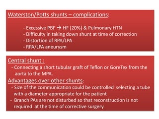 BT shunt-advantages :
- Low incidence of problems from excess PBF
- No pericardial adhesions as pericardium is not entered
- Easy to close at the time of complete repair
- Less distortion of PAs
Central shunt :
- Connecting a short tubular graft of Teﬂon or GoreTex from the
aorta to the MPA.
Advantages over other shunts:
- Size of the communication could be controlled selecting a tube
with a diameter appropriate for the patient
- Branch PAs are not disturbed so that reconstruction is not
required at the time of corrective surgery.
Waterston/Potts shunts – complications:
- Excessive PBF  HF [20%] & Pulmonary HTN
- Difficulty in taking down shunt at time of correction
- Distortion of RPA/LPA
- RPA/LPA aneurysm
 