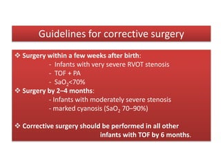  Surgery within a few weeks after birth:
- Infants with very severe RVOT stenosis
- TOF + PA
- SaO2<70%
 Surgery by 2–4 months:
- Infants with moderately severe stenosis
- marked cyanosis (SaO2 70–90%)
 Corrective surgery should be performed in all other
infants with TOF by 6 months.
Guidelines for corrective surgery
 