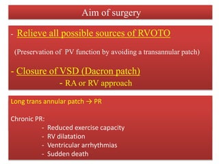 Aim of surgery
- Relieve all possible sources of RVOTO
(Preservation of PV function by avoiding a transannular patch)
- Closure of VSD (Dacron patch)
- RA or RV approach
RVOTO relieved by:
- Pulmonary valvotomy
- ( Insertion of an outflow tract patch or a transannular patch)
Long trans annular patch → PR
Chronic PR:
- Reduced exercise capacity
- RV dilatation
- Ventricular arrhythmias
- Sudden death
 