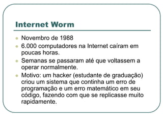 Internet Worm
 Novembro de 1988
 6.000 computadores na Internet caíram em
poucas horas.
 Semanas se passaram até que voltassem a
operar normalmente.
 Motivo: um hacker (estudante de graduação)
criou um sistema que continha um erro de
programação e um erro matemático em seu
código, fazendo com que se replicasse muito
rapidamente.
 
