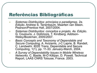 Referências Bibliográficas
 Sistemas Distribuídos: princípios e paradigmas, 2a.
Edição. Andrew S. Tanenbaum, Maarten van Steen.
Pearson/Prentice Hall, 2007/2004.
 Sistemas Distribuídos: conceitos e projeto, 4a. Edição.
G. Coulouris, J. Dollimore, T. Kindberg. Addison-
Weley/Bookman, 2005/2007.
 Basic Concepts and Taxonomy of Dependable and
Secure Computing. A. Avizienis, J-C Laprie, B. Randell,
C. Landwehr. IEEE Trans. Dependable and Secure
Computing, 1(1), pp. 11-33. January-March, 2004.
 A Survey of Dependability Issues in Mobile Wireless
Networks. C. Basile, M-O Killijian, D. Powell. Technical
Report, LAAS CNRS Tolouse, France. 2003.
 
