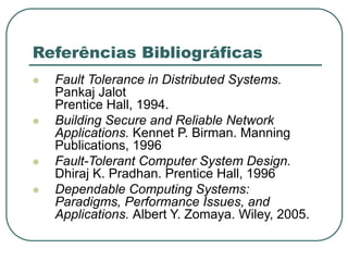 Referências Bibliográficas
 Fault Tolerance in Distributed Systems.
Pankaj Jalot
Prentice Hall, 1994.
 Building Secure and Reliable Network
Applications. Kennet P. Birman. Manning
Publications, 1996
 Fault-Tolerant Computer System Design.
Dhiraj K. Pradhan. Prentice Hall, 1996
 Dependable Computing Systems:
Paradigms, Performance Issues, and
Applications. Albert Y. Zomaya. Wiley, 2005.
 