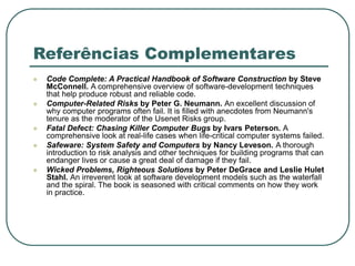 Referências Complementares
 Code Complete: A Practical Handbook of Software Construction by Steve
McConnell. A comprehensive overview of software-development techniques
that help produce robust and reliable code.
 Computer-Related Risks by Peter G. Neumann. An excellent discussion of
why computer programs often fail. It is filled with anecdotes from Neumann's
tenure as the moderator of the Usenet Risks group.
 Fatal Defect: Chasing Killer Computer Bugs by Ivars Peterson. A
comprehensive look at real-life cases when life-critical computer systems failed.
 Safeware: System Safety and Computers by Nancy Leveson. A thorough
introduction to risk analysis and other techniques for building programs that can
endanger lives or cause a great deal of damage if they fail.
 Wicked Problems, Righteous Solutions by Peter DeGrace and Leslie Hulet
Stahl. An irreverent look at software development models such as the waterfall
and the spiral. The book is seasoned with critical comments on how they work
in practice.
 