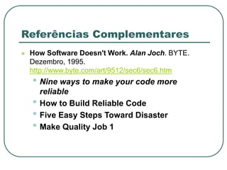 Referências Complementares
 How Software Doesn't Work. Alan Joch. BYTE.
Dezembro, 1995.
http://www.byte.com/art/9512/sec6/sec6.htm
• Nine ways to make your code more
reliable
• How to Build Reliable Code
• Five Easy Steps Toward Disaster
• Make Quality Job 1
 