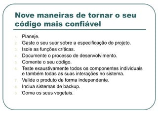 Nove maneiras de tornar o seu
código mais confiável
1. Planeje.
2. Gaste o seu suor sobre a especificação do projeto.
3. Isole as funções críticas.
4. Documente o processo de desenvolvimento.
5. Comente o seu código.
6. Teste exaustivamente todos os componentes individuais
e também todas as suas interações no sistema.
7. Valide o produto de forma independente.
8. Inclua sistemas de backup.
9. Coma os seus vegetais.
 