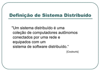 Definição de Sistema Distribuído
"Um sistema distribuído é uma
coleção de computadores autônomos
conectados por uma rede e
equipados com um
sistema de software distribuído.“
[Coulouris]
 