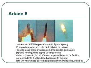 Ariane 5
Lançado em 4/6/1996 pela European Space Agency
10 anos de projeto, ao custo de 7 bilhões de dólares
Foguete e sua carga avaliados em 500 milhões de dólares
Explodiu 40 segundos depois do lançamento
Motivo: conversão de um número de ponto flutuante de 64 bits
(correspondente à velocidade horizontal do foguete)
para um valor inteiro de 16 bits (ao reusar um módulo da Ariane 4)
 