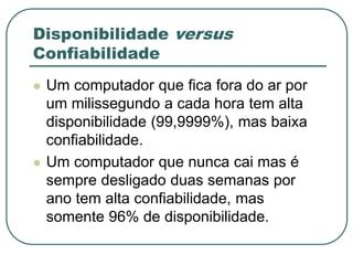 Disponibilidade versus
Confiabilidade
 Um computador que fica fora do ar por
um milissegundo a cada hora tem alta
disponibilidade (99,9999%), mas baixa
confiabilidade.
 Um computador que nunca cai mas é
sempre desligado duas semanas por
ano tem alta confiabilidade, mas
somente 96% de disponibilidade.
 