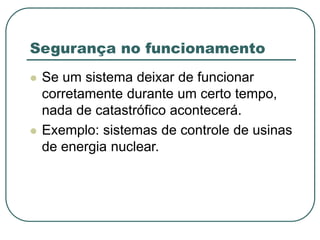 Segurança no funcionamento
 Se um sistema deixar de funcionar
corretamente durante um certo tempo,
nada de catastrófico acontecerá.
 Exemplo: sistemas de controle de usinas
de energia nuclear.
 