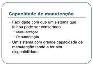 Capacidade de manutenção
 Facilidade com que um sistema que
falhou pode ser consertado.
• Modularização
• Documentação
 Um sistema com grande capacidade de
manutenção tende a ter alta
disponibilidade.
 