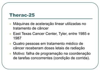 Therac-25
 Máquinas de aceleração linear utilizadas no
tratamento de câncer
 East Texas Cancer Center, Tyler, entre 1985 e
1987
 Quatro pessoas em tratamento médico de
câncer receberam doses letais de radiação
 Motivo: falha de programação na coordenação
de tarefas concorrentes (condição de corrida).
 