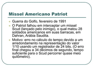 Míssel Americano Patriot
 Guerra do Golfo, fevereiro de 1991
 O Patriot falhou em interceptar um míssel
Scud (lançado pelo inimigo), o qual matou 28
soldados americanos em suas barracas, em
Dahran, Arábia Saudita.
 Motivo: erro no cálculo do tempo devido a um
arredondamento na representação do valor
1/10 usando um registrador de 24 bits. (O erro
final chegou a 34 décimos de segundo, tempo
suficiente para o Scud percorrer quase meio
quilômetro).
 