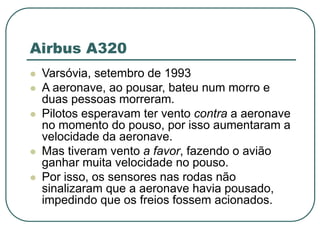 Airbus A320
 Varsóvia, setembro de 1993
 A aeronave, ao pousar, bateu num morro e
duas pessoas morreram.
 Pilotos esperavam ter vento contra a aeronave
no momento do pouso, por isso aumentaram a
velocidade da aeronave.
 Mas tiveram vento a favor, fazendo o avião
ganhar muita velocidade no pouso.
 Por isso, os sensores nas rodas não
sinalizaram que a aeronave havia pousado,
impedindo que os freios fossem acionados.
 