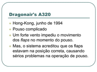 Dragonair's A320
 Hong-Kong, junho de 1994
 Pouso complicado
 Um forte vento impediu o movimento
dos flaps no momento do pouso.
 Mas, o sistema acreditou que os flaps
estavam na posição correta, causando
sérios problemas na operação de pouso.
 