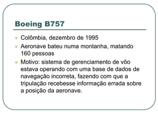 Boeing B757
 Colômbia, dezembro de 1995
 Aeronave bateu numa montanha, matando
160 pessoas
 Motivo: sistema de gerenciamento de vôo
estava operando com uma base de dados de
navegação incorreta, fazendo com que a
tripulação recebesse informação errada sobre
a posição da aeronave.
 