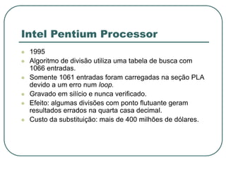 Intel Pentium Processor
 1995
 Algoritmo de divisão utiliza uma tabela de busca com
1066 entradas.
 Somente 1061 entradas foram carregadas na seção PLA
devido a um erro num loop.
 Gravado em silício e nunca verificado.
 Efeito: algumas divisões com ponto flutuante geram
resultados errados na quarta casa decimal.
 Custo da substituição: mais de 400 milhões de dólares.
 