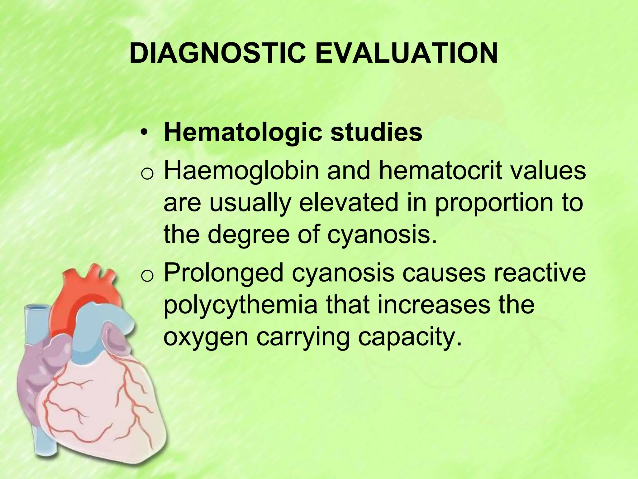 DIAGNOSTIC EVALUATION
• Hematologic studies
o Haemoglobin and hematocrit values
are usually elevated in proportion to
the degree of cyanosis.
o Prolonged cyanosis causes reactive
polycythemia that increases the
oxygen carrying capacity.
 