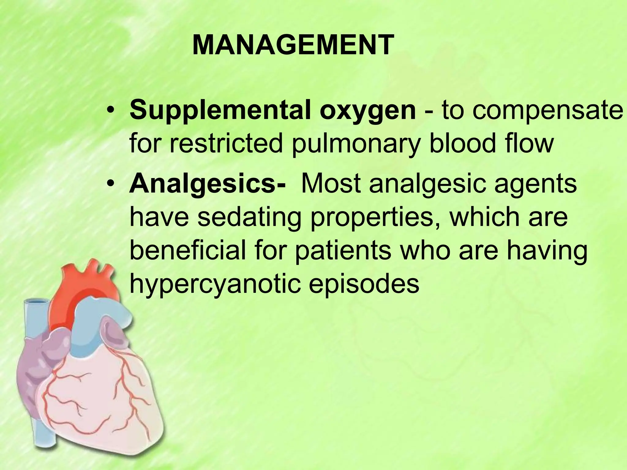 MANAGEMENT
• Supplemental oxygen - to compensate
for restricted pulmonary blood flow
• Analgesics- Most analgesic agents
have sedating properties, which are
beneficial for patients who are having
hypercyanotic episodes
 
