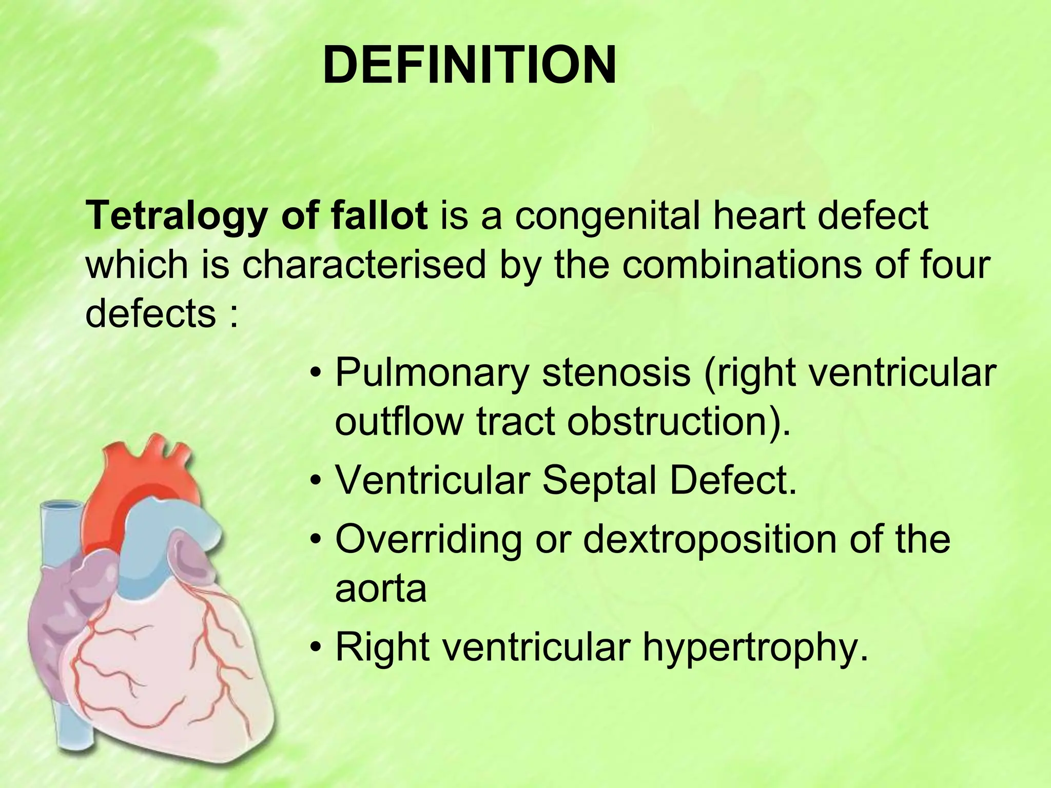 DEFINITION
Tetralogy of fallot is a congenital heart defect
which is characterised by the combinations of four
defects :
• Pulmonary stenosis (right ventricular
outflow tract obstruction).
• Ventricular Septal Defect.
• Overriding or dextroposition of the
aorta
• Right ventricular hypertrophy.
 