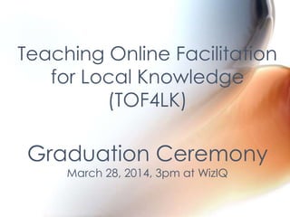 Teaching Online Facilitation
for Local Knowledge
(TOF4LK)
Graduation Ceremony
March 28, 2014, 3pm at WizIQ
 