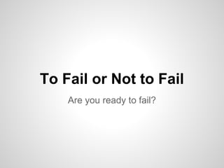 To Fail or Not to Fail
    Are you ready to fail?
 