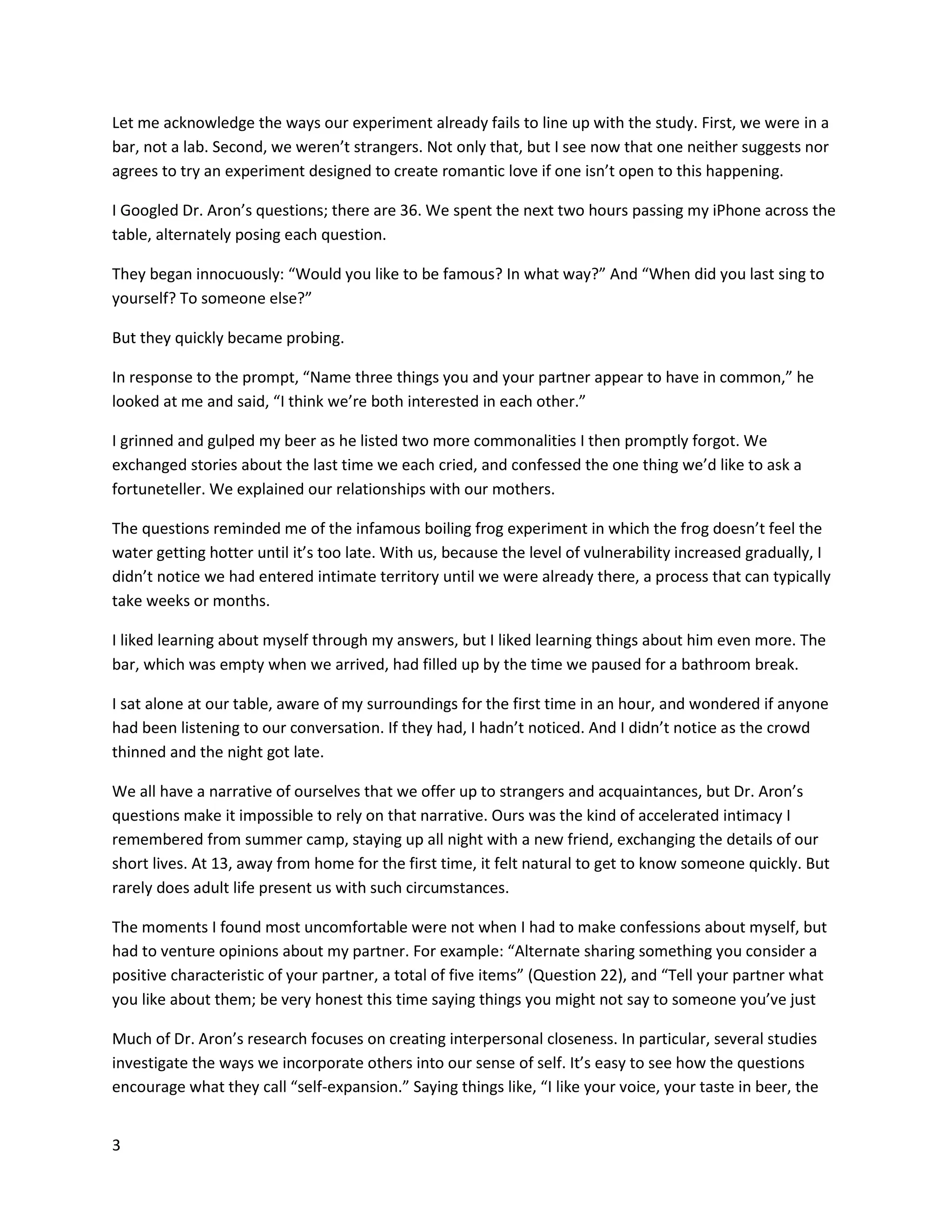 3
Let me acknowledge the ways our experiment already fails to line up with the study. First, we were in a
bar, not a lab. Second, we weren’t strangers. Not only that, but I see now that one neither suggests nor
agrees to try an experiment designed to create romantic love if one isn’t open to this happening.
I Googled Dr. Aron’s questions; there are 36. We spent the next two hours passing my iPhone across the
table, alternately posing each question.
They began innocuously: “Would you like to be famous? In what way?” And “When did you last sing to
yourself? To someone else?”
But they quickly became probing.
In response to the prompt, “Name three things you and your partner appear to have in common,” he
looked at me and said, “I think we’re both interested in each other.”
I grinned and gulped my beer as he listed two more commonalities I then promptly forgot. We
exchanged stories about the last time we each cried, and confessed the one thing we’d like to ask a
fortuneteller. We explained our relationships with our mothers.
The questions reminded me of the infamous boiling frog experiment in which the frog doesn’t feel the
water getting hotter until it’s too late. With us, because the level of vulnerability increased gradually, I
didn’t notice we had entered intimate territory until we were already there, a process that can typically
take weeks or months.
I liked learning about myself through my answers, but I liked learning things about him even more. The
bar, which was empty when we arrived, had filled up by the time we paused for a bathroom break.
I sat alone at our table, aware of my surroundings for the first time in an hour, and wondered if anyone
had been listening to our conversation. If they had, I hadn’t noticed. And I didn’t notice as the crowd
thinned and the night got late.
We all have a narrative of ourselves that we offer up to strangers and acquaintances, but Dr. Aron’s
questions make it impossible to rely on that narrative. Ours was the kind of accelerated intimacy I
remembered from summer camp, staying up all night with a new friend, exchanging the details of our
short lives. At 13, away from home for the first time, it felt natural to get to know someone quickly. But
rarely does adult life present us with such circumstances.
The moments I found most uncomfortable were not when I had to make confessions about myself, but
had to venture opinions about my partner. For example: “Alternate sharing something you consider a
positive characteristic of your partner, a total of five items” (Question 22), and “Tell your partner what
you like about them; be very honest this time saying things you might not say to someone you’ve just
Much of Dr. Aron’s research focuses on creating interpersonal closeness. In particular, several studies
investigate the ways we incorporate others into our sense of self. It’s easy to see how the questions
encourage what they call “self-expansion.” Saying things like, “I like your voice, your taste in beer, the
 