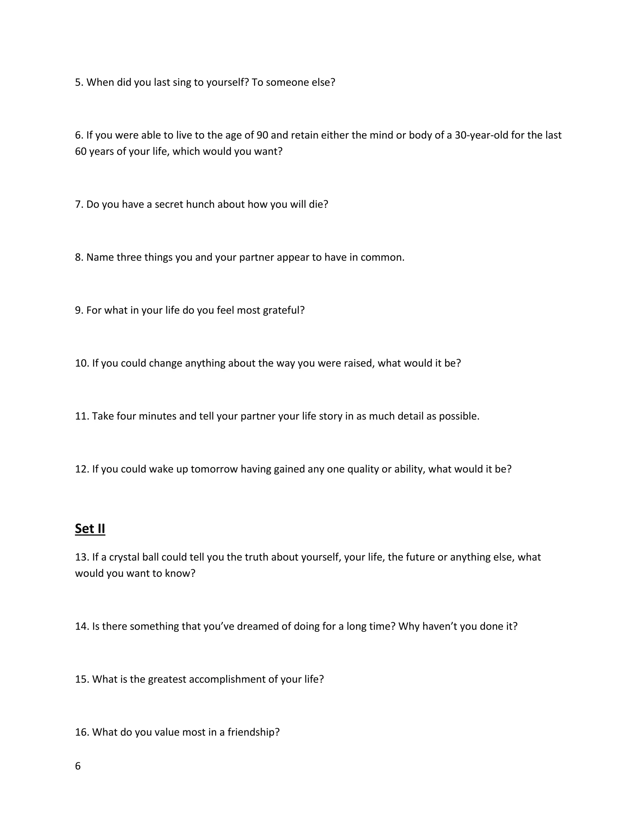 6
5. When did you last sing to yourself? To someone else?
6. If you were able to live to the age of 90 and retain either the mind or body of a 30-year-old for the last
60 years of your life, which would you want?
7. Do you have a secret hunch about how you will die?
8. Name three things you and your partner appear to have in common.
9. For what in your life do you feel most grateful?
10. If you could change anything about the way you were raised, what would it be?
11. Take four minutes and tell your partner your life story in as much detail as possible.
12. If you could wake up tomorrow having gained any one quality or ability, what would it be?
Set II
13. If a crystal ball could tell you the truth about yourself, your life, the future or anything else, what
would you want to know?
14. Is there something that you’ve dreamed of doing for a long time? Why haven’t you done it?
15. What is the greatest accomplishment of your life?
16. What do you value most in a friendship?
 