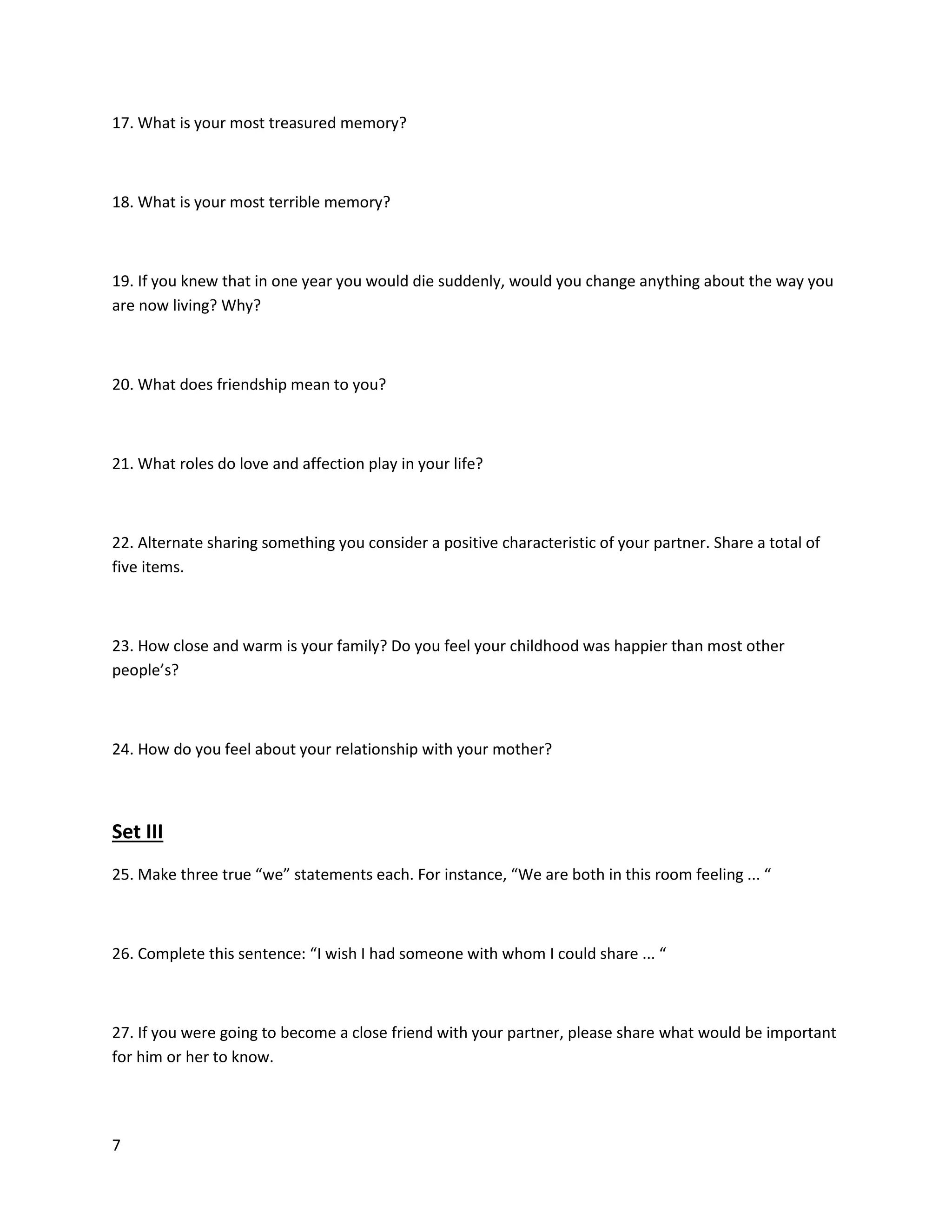7
17. What is your most treasured memory?
18. What is your most terrible memory?
19. If you knew that in one year you would die suddenly, would you change anything about the way you
are now living? Why?
20. What does friendship mean to you?
21. What roles do love and affection play in your life?
22. Alternate sharing something you consider a positive characteristic of your partner. Share a total of
five items.
23. How close and warm is your family? Do you feel your childhood was happier than most other
people’s?
24. How do you feel about your relationship with your mother?
Set III
25. Make three true “we” statements each. For instance, “We are both in this room feeling ... “
26. Complete this sentence: “I wish I had someone with whom I could share ... “
27. If you were going to become a close friend with your partner, please share what would be important
for him or her to know.
 