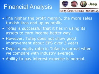 Financial Analysis
• The higher the profit margin, the more sales
turkish liras end up as profit.
• Tofaş is successful that it has in using its
assets to earn income better way.
• However, Tofaş does not show good
improvement about EPS over 3 years.
• Dept to equity ratio in Tofas is normal when
we compare with industry average.
• Ability to pay interest expense is normal.
 