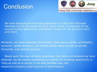 Conclusion
We have analyzed the financial statements of Tofaş Türk Otomobil
Fabrikası A.Ş for the period of 2012-2014, which is comprised of the
annual income statements, and balance sheets for the period of 2012
until 2014
Moreover, we have evaluated the liquidity, debt paying ability, profitability,
turnover, capital structure, and market based ratios as well as carried
horizontal, and vertical analyses.
Based upon the data we have assembled, the ratios and analysis we have
obtained, we are hereby expressing our opinion of investing opportunity in
Tofaş as well as to advise in the best possible way, the
respective company could improve its performance.
 