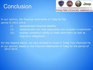 Conclusion
In our opinion, the financial statements of Tofaş for the
period of 2012-2014:
(i) demonstrates financial stability
(ii) demonstrates low risks associated with possible investments
(iii) express company’s ability to meet short-term as well as
long-term obligations
For the reasons above, we have decided to invest in Tofaş Türk Otomobil Fa.
In our opinion, based on the financial statements of Tofaş for the period of
2012-2014.
 