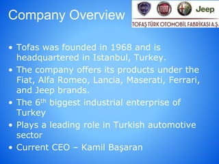 Company Overview
• Tofas was founded in 1968 and is
headquartered in Istanbul, Turkey.
• The company offers its products under the
Fiat, Alfa Romeo, Lancia, Maserati, Ferrari,
and Jeep brands.
• The 6th biggest industrial enterprise of
Turkey
• Plays a leading role in Turkish automotive
sector
• Current CEO – Kamil Başaran
 