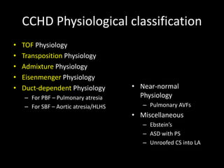 CCHD Physiological classification
• TOF Physiology
• Transposition Physiology
• Admixture Physiology
• Eisenmenger Physiology
• Duct-dependent Physiology
– For PBF – Pulmonary atresia
– For SBF – Aortic atresia/HLHS
• Near-normal
Physiology
– Pulmonary AVFs
• Miscellaneous
– Ebstein’s
– ASD with PS
– Unroofed CS into LA
 