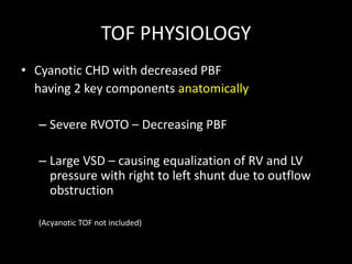 TOF PHYSIOLOGY
• Cyanotic CHD with decreased PBF
having 2 key components anatomically
– Severe RVOTO – Decreasing PBF
– Large VSD – causing equalization of RV and LV
pressure with right to left shunt due to outflow
obstruction
(Acyanotic TOF not included)
 