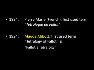 • 1894: Pierre Marie (French), first used term
“Tetralogie de Fallot”
• 1924: Maude Abbott, first used term
“Tetralogy of Fallot” &
“Fallot’s Tetralogy”
 