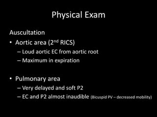 Physical Exam
Auscultation
• Aortic area (2nd RICS)
– Loud aortic EC from aortic root
– Maximum in expiration
• Pulmonary area
– Very delayed and soft P2
– EC and P2 almost inaudible (Bicuspid PV – decreased mobility)
 