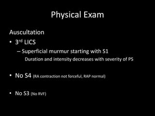 Physical Exam
Auscultation
• 3rd LICS
– Superficial murmur starting with S1
Duration and intensity decreases with severity of PS
• No S4 (RA contraction not forceful, RAP normal)
• No S3 (No RVF)
 