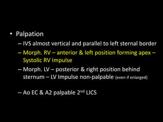 • Palpation
– IVS almost vertical and parallel to left sternal border
– Morph. RV – anterior & left position forming apex –
Systolic RV Impulse
– Morph. LV – posterior & right position behind
sternum – LV Impulse non-palpable (even if enlarged)
– Ao EC & A2 palpable 2nd LICS
 