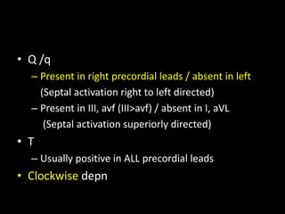 • Q /q
– Present in right precordial leads / absent in left
(Septal activation right to left directed)
– Present in III, avf (III>avf) / absent in I, aVL
(Septal activation superiorly directed)
• T
– Usually positive in ALL precordial leads
• Clockwise depn
 
