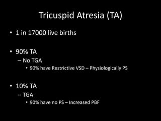 Tricuspid Atresia (TA)
• 1 in 17000 live births
• 90% TA
– No TGA
• 90% have Restrictive VSD – Physiologically PS
• 10% TA
– TGA
• 90% have no PS – Increased PBF
 